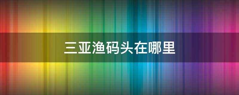 三亚渔码头在哪里（三亚渔民码头在哪里）