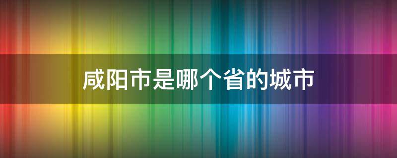 咸阳市是哪个省的城市 湖北咸阳是哪个省的城市