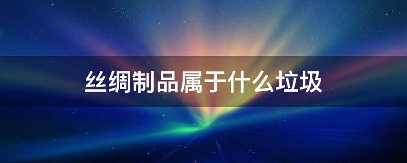 丝绸制品属于什么垃圾 丝绸制品属于什么垃圾分类