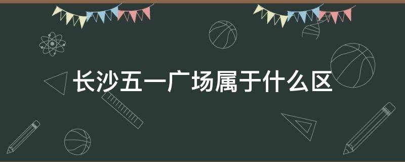 长沙五一广场属于什么区 长沙五一广场属于什么区什么街道