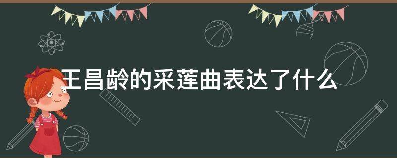 王昌龄的采莲曲表达了什么（王昌龄的采莲曲表达了什么思想感情）