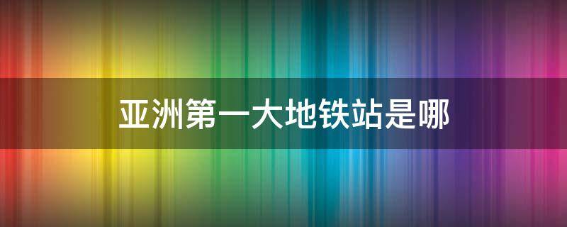 亚洲第一大地铁站是哪（亚洲三大地铁站）