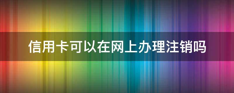 信用卡可以在网上办理注销吗（可以在网上银行注销信用卡吗）