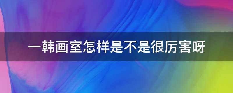 一韩画室怎样是不是很厉害呀 一韩画室和一尚画室哪个好