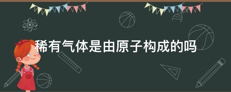 稀有气体是由原子构成的吗（稀有气体一定是由原子构成的吗）