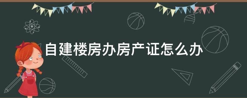 自建楼房办房产证怎么办 自己建房子房产证怎么办