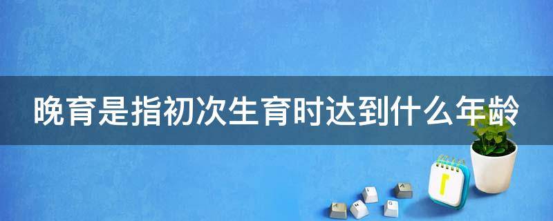 晚育是指初次生育时达到什么年龄（晚育是指初次生育时达到多少年龄）