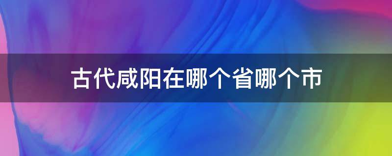 古代咸阳在哪个省哪个市（古代的咸阳在哪里省）