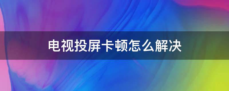 电视投屏卡顿怎么解决 电视投屏的时候卡顿是什么原因