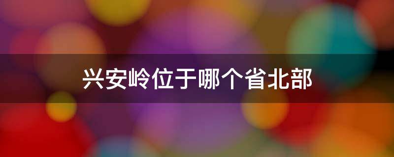 兴安岭位于哪个省北部（兴安岭位于哪个省北部两座山脉呈什么字形）