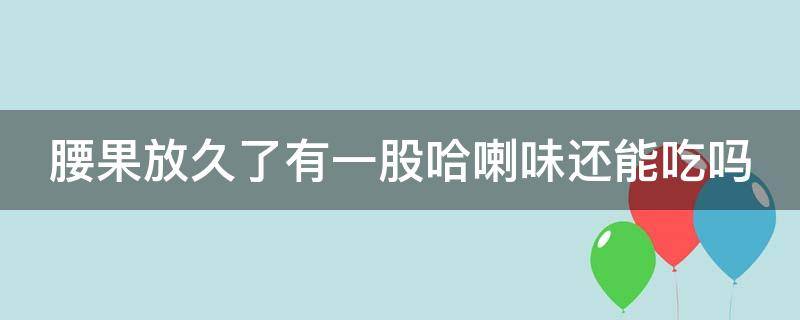 腰果放久了有一股哈喇味还能吃吗（腰果放久了有一股哈喇味还能吃吗?）