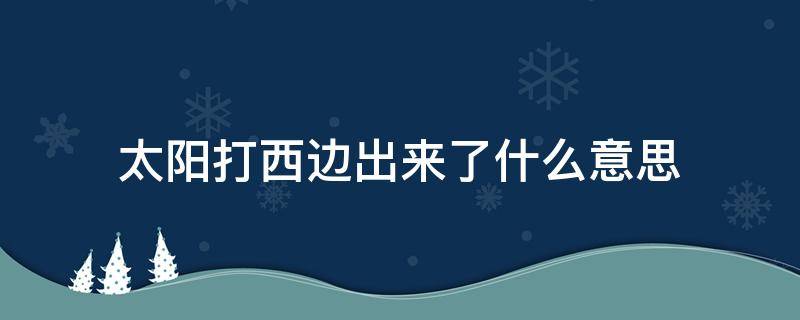 太阳打西边出来了什么意思（今天太阳打西边出来了怎么回）