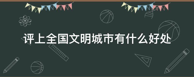 评上全国文明城市有什么好处（被评上全国文明城市有什么好处）