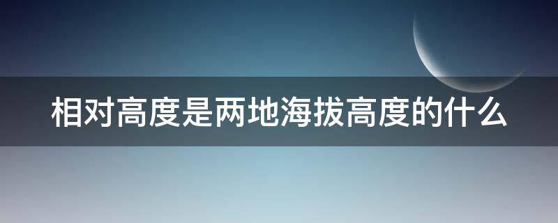 相对高度是两地海拔高度的什么 相对高度与海拔高度的区别