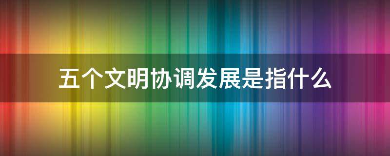 五个文明协调发展是指什么 推动几个文明协调发展