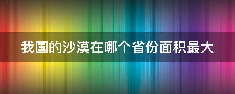 我国的沙漠在哪个省份面积最大 我国的沙漠在哪个地区最大