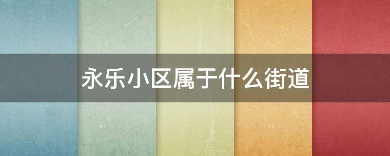 永乐小区属于什么街道 永乐西小区属于哪个街道