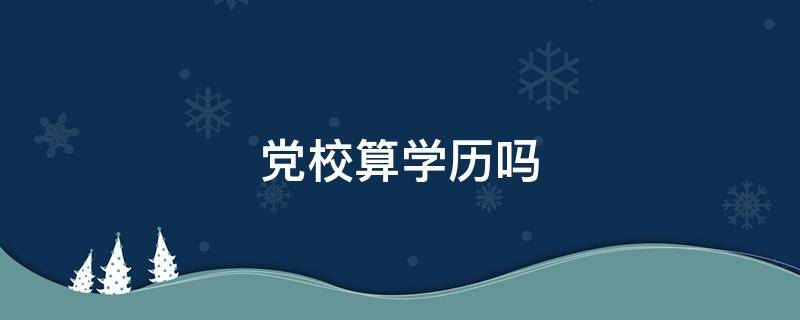 党校算学历吗 党校毕业算不算学历