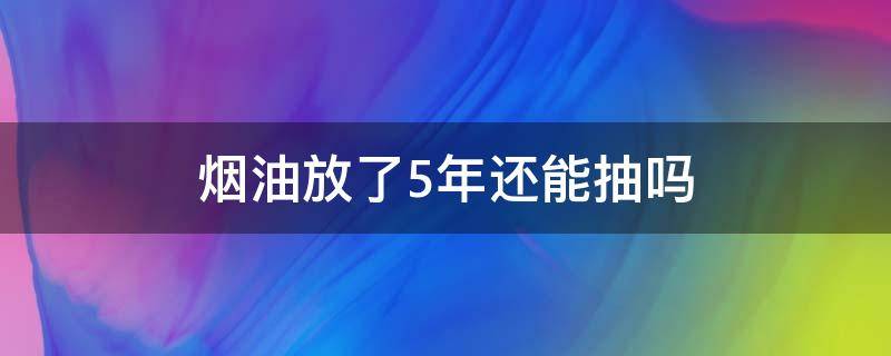 烟油放了5年还能抽吗（香烟存放五年还能抽吗）