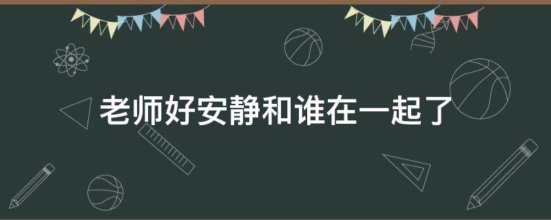 老师好安静和谁在一起了 老师好安静最后跟谁结婚了