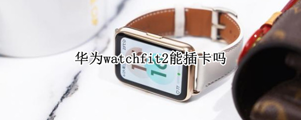 华为watchfit2能插卡吗 华为watch2可以插卡么