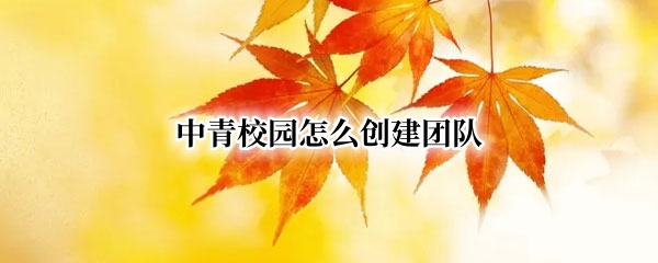 中青校园怎么创建团队（中青校园创建团队审核要多久）