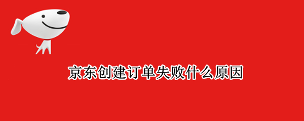 京东创建订单失败什么原因 京东无法生成订单