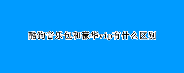 酷狗音乐包和豪华vip有什么区别 酷狗音乐豪华会员和音乐包