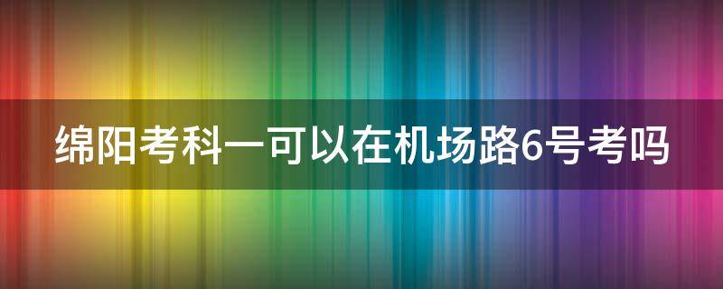 绵阳考科一可以在机场路6号考吗 绵阳科目二考场机场路和五合一