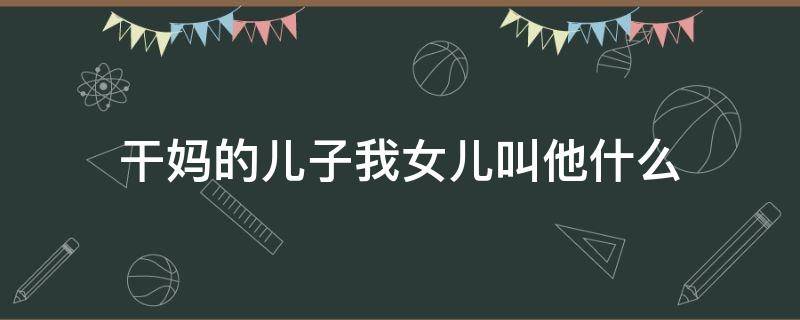 干妈的儿子我女儿叫他什么 干妈的儿子我女儿叫他什么呢