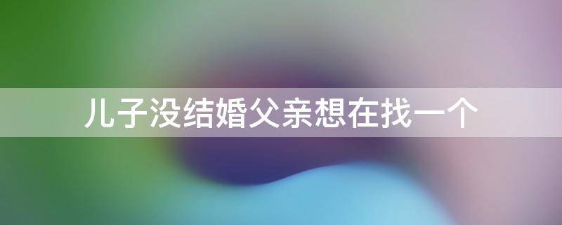 儿子没结婚父亲想在找一个 父亲看不到儿子结婚