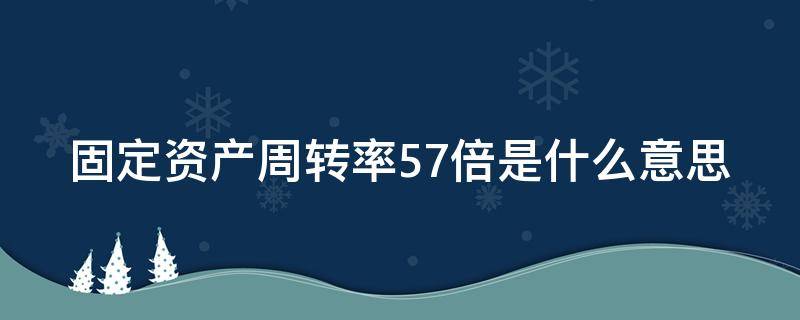 固定资产周转率57倍是什么意思（固定资产周转率代表什么意思）