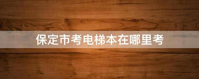 保定市考电梯本在哪里考 保定电梯证在哪报名