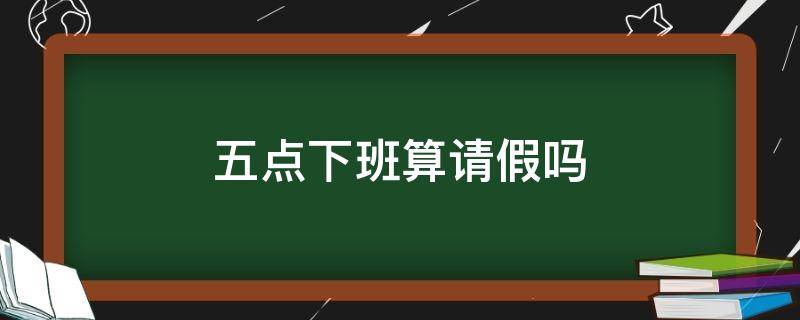 五点下班算请假吗（五点下班算请假吗）