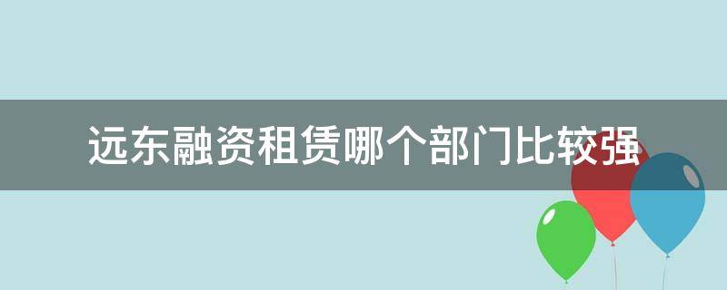 远东融资租赁哪个部门比较强（远东融资租赁怎么样）