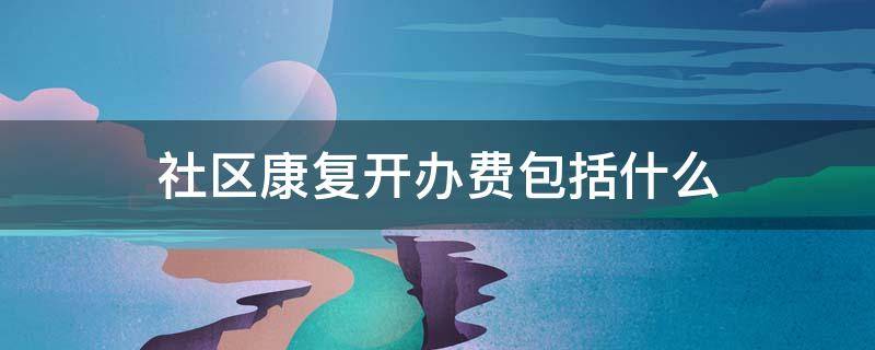 社区康复开办费包括什么 社区康复开办费包括什么内容