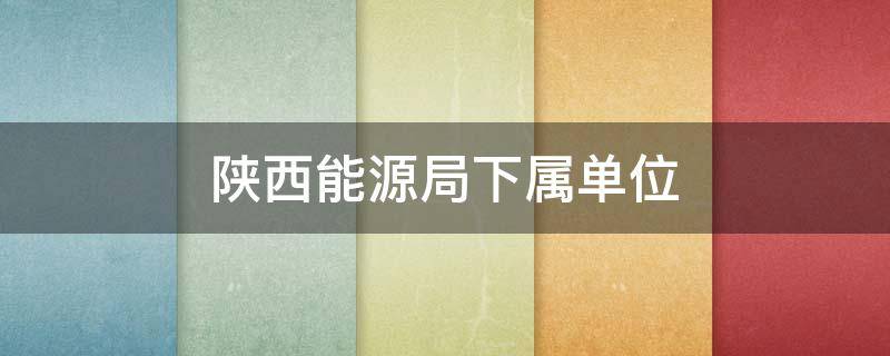 陕西能源局下属单位（陕西省能源局地址）