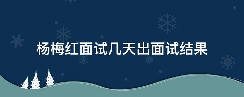 杨梅红面试几天出面试结果 杨梅红面试要经过几步