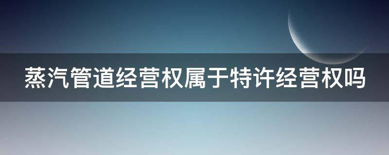 蒸汽管道经营权属于特许经营权吗 蒸汽管道经营权属于特许经营权吗