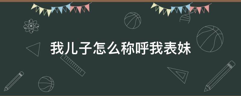 我儿子怎么称呼我表妹（我儿子怎么称呼我表妹呢）