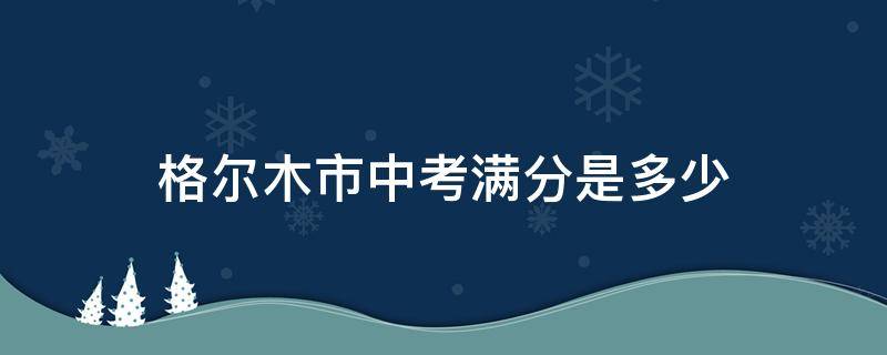 格尔木市中考满分是多少 格尔木的中考分数线