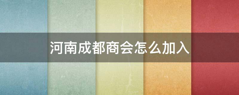 河南成都商会怎么加入 河南成都商会怎么加入会长