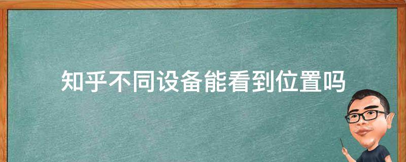 知乎不同设备能看到位置吗（知乎不同设备能看到位置吗苹果）