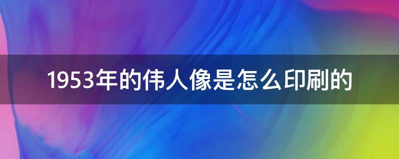 1953年的伟人像是怎么印刷的 伟人印刷画像的收藏价值