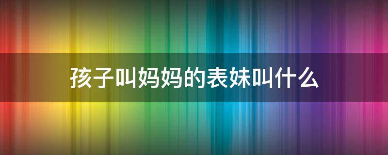 孩子叫妈妈的表妹叫什么 孩子叫妈妈的表姐叫什么