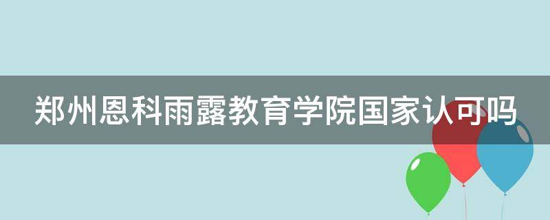 郑州恩科雨露教育学院国家认可吗（郑州恩科雨露学校怎么样）