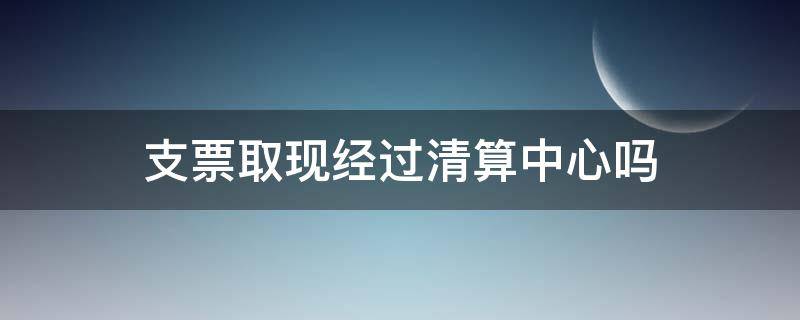 支票取现经过清算中心吗（支票清算过程）