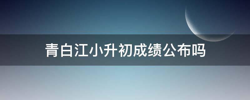 青白江小升初成绩公布吗 青白江小升初成绩公布吗知乎