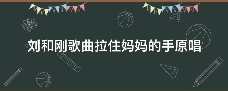 刘和刚歌曲拉住妈妈的手原唱（刘和刚歌曲拉住妈妈的手原唱是谁）