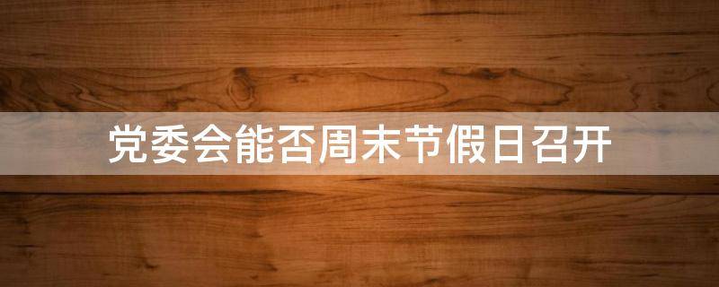 党委会能否周末节假日召开 党委会召开时间规定